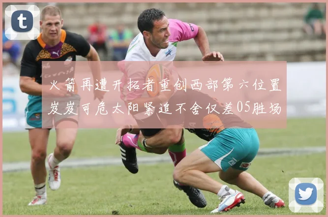 火箭再遭开拓者重创西部第六位置岌岌可危太阳紧追不舍仅差05胜场