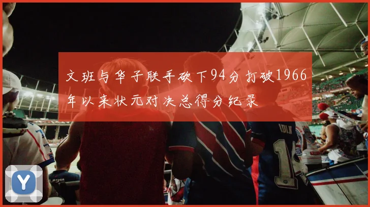 文班与华子联手砍下94分打破1966年以来状元对决总得分纪录