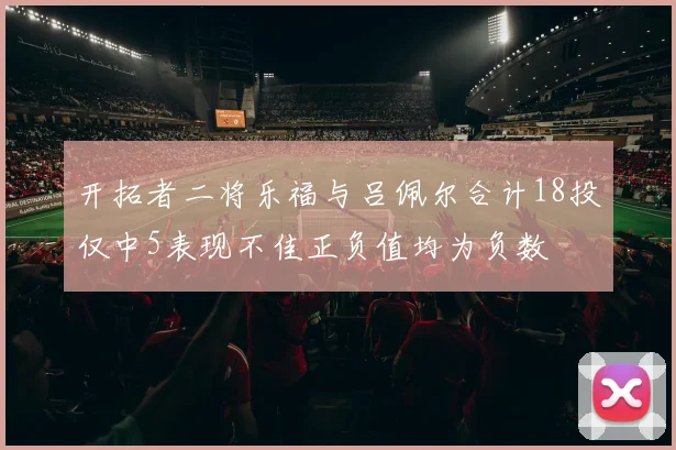 开拓者二将乐福与吕佩尔合计18投仅中5表现不佳正负值均为负数