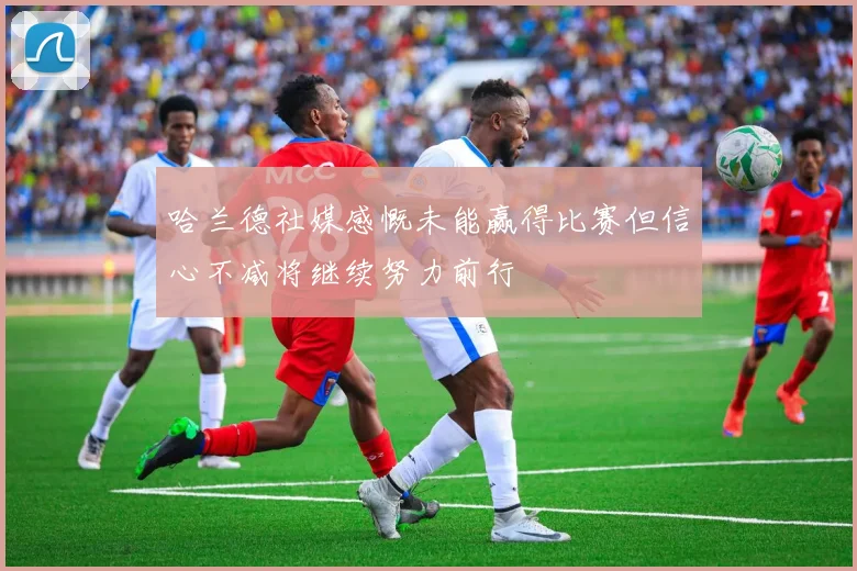 哈兰德社媒感慨未能赢得比赛但信心不减将继续努力前行