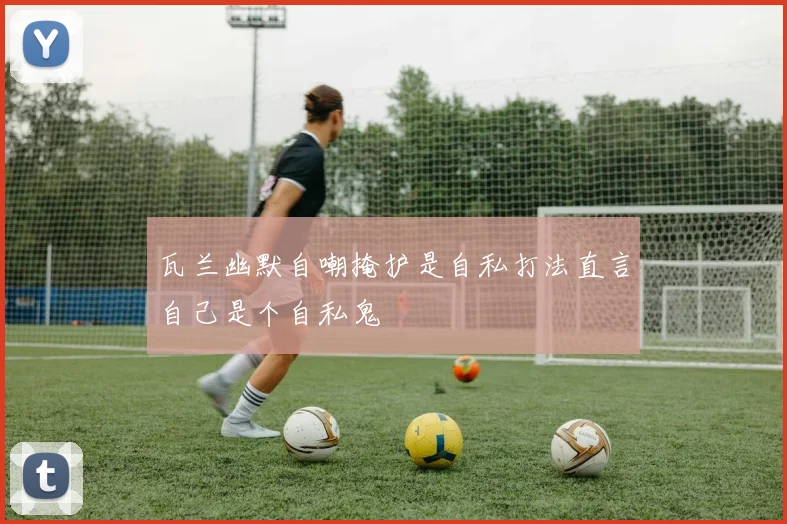 瓦兰幽默自嘲掩护是自私打法直言自己是个自私鬼