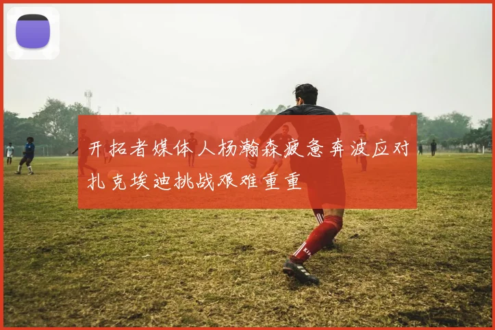 开拓者媒体人杨瀚森疲惫奔波应对扎克埃迪挑战艰难重重