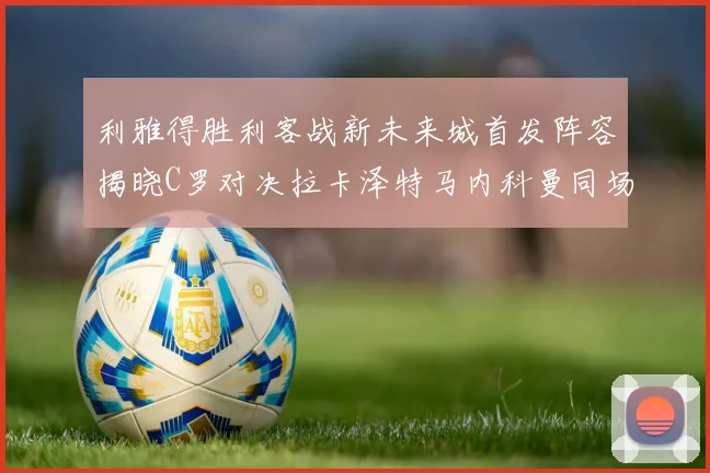 利雅得胜利客战新未来城首发阵容揭晓C罗对决拉卡泽特马内科曼同场竞技