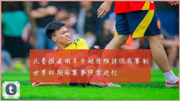 北青报道明年中超将维持现有赛制世界杯期间赛事照常进行