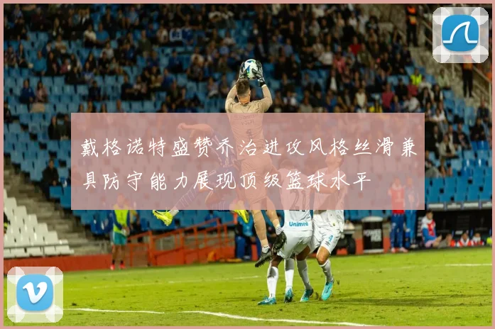 戴格诺特盛赞乔治进攻风格丝滑兼具防守能力展现顶级篮球水平