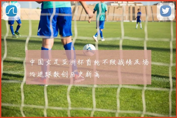 中国女足亚洲杯首轮不败战绩及场均进球数创历史新高