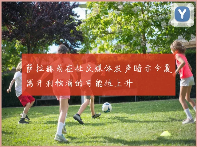 萨拉赫或在社交媒体发声暗示今夏离开利物浦的可能性上升