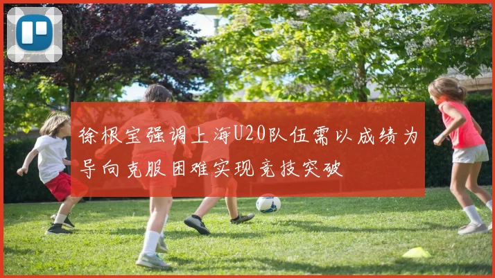 徐根宝强调上海U20队伍需以成绩为导向克服困难实现竞技突破