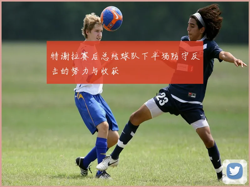 特谢拉赛后总结球队下半场防守反击的努力与收获